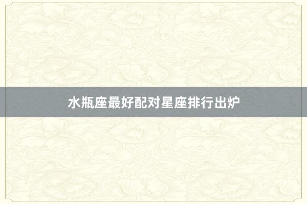 水瓶座最好配对星座排行出炉